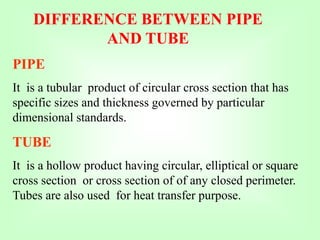 DIFFERENCE BETWEEN PIPE
AND TUBE
PIPE
It is a tubular product of circular cross section that has
specific sizes and thickness governed by particular
dimensional standards.
TUBE
It is a hollow product having circular, elliptical or square
cross section or cross section of of any closed perimeter.
Tubes are also used for heat transfer purpose.
 