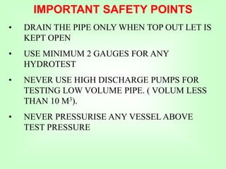 • DRAIN THE PIPE ONLY WHEN TOP OUT LET IS
KEPT OPEN
• USE MINIMUM 2 GAUGES FOR ANY
HYDROTEST
• NEVER USE HIGH DISCHARGE PUMPS FOR
TESTING LOW VOLUME PIPE. ( VOLUM LESS
THAN 10 M3).
• NEVER PRESSURISE ANY VESSEL ABOVE
TEST PRESSURE
IMPORTANT SAFETY POINTS
 