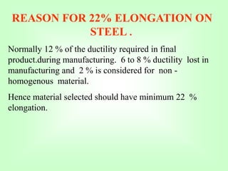 REASON FOR 22% ELONGATION ON
STEEL .
Normally 12 % of the ductility required in final
product.during manufacturing. 6 to 8 % ductility lost in
manufacturing and 2 % is considered for non -
homogenous material.
Hence material selected should have minimum 22 %
elongation.
 