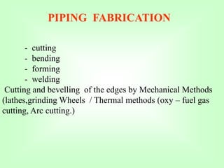PIPING FABRICATION
- cutting
- bending
- forming
- welding
Cutting and bevelling of the edges by Mechanical Methods
(lathes,grinding Wheels / Thermal methods (oxy – fuel gas
cutting, Arc cutting.)
 