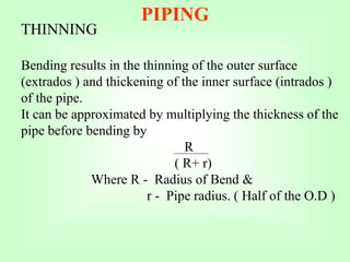 PIPING
THINNING
Bending results in the thinning of the outer surface
(extrados ) and thickening of the inner surface (intrados )
of the pipe.
It can be approximated by multiplying the thickness of the
pipe before bending by
R
( R+ r)
Where R - Radius of Bend &
r - Pipe radius. ( Half of the O.D )
 