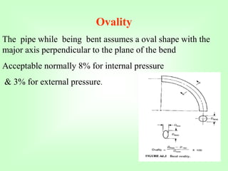Ovality
The pipe while being bent assumes a oval shape with the
major axis perpendicular to the plane of the bend
Acceptable normally 8% for internal pressure
& 3% for external pressure.
 