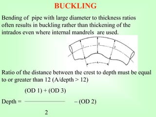 BUCKLING
Bending of pipe with large diameter to thickness ratios
often results in buckling rather than thickening of the
intrados even where internal mandrels are used.
Ratio of the distance between the crest to depth must be equal
to or greater than 12 (A/depth > 12)
(OD 1) + (OD 3)
Depth = – (OD 2)
2
 