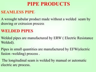 SEAMLESS PIPE-
A wrought tubular product made without a welded seam by
drawing or extrusion process
WELDED PIPES
Welded pipes are manufactured by ERW ( Electric Resistance
Welded).
Pipes in small quantities are manufactured by EFW(electric
fusion -welding) process .
The longitudinal seam is welded by manual or automatic
electric arc process.
PIPE PRODUCTS
 
