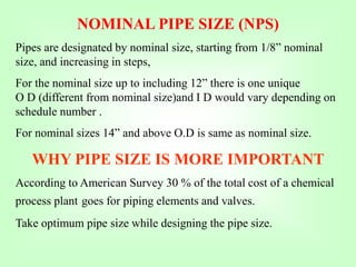 NOMINAL PIPE SIZE (NPS)
Pipes are designated by nominal size, starting from 1/8” nominal
size, and increasing in steps,
For the nominal size up to including 12” there is one unique
O D (different from nominal size)and I D would vary depending on
schedule number .
For nominal sizes 14” and above O.D is same as nominal size.
WHY PIPE SIZE IS MORE IMPORTANT
According to American Survey 30 % of the total cost of a chemical
process plant goes for piping elements and valves.
Take optimum pipe size while designing the pipe size.
 