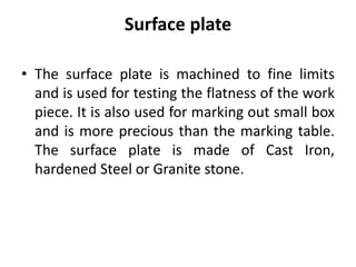 Surface plate
• The surface plate is machined to fine limits
and is used for testing the flatness of the work
piece. It is also used for marking out small box
and is more precious than the marking table.
The surface plate is made of Cast Iron,
hardened Steel or Granite stone.
 