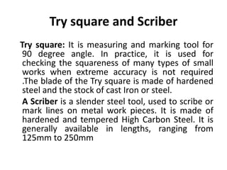 Try square and Scriber
Try square: It is measuring and marking tool for
90 degree angle. In practice, it is used for
checking the squareness of many types of small
works when extreme accuracy is not required
.The blade of the Try square is made of hardened
steel and the stock of cast Iron or steel.
A Scriber is a slender steel tool, used to scribe or
mark lines on metal work pieces. It is made of
hardened and tempered High Carbon Steel. It is
generally available in lengths, ranging from
125mm to 250mm
 