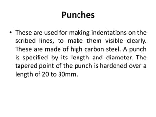 Punches
• These are used for making indentations on the
scribed lines, to make them visible clearly.
These are made of high carbon steel. A punch
is specified by its length and diameter. The
tapered point of the punch is hardened over a
length of 20 to 30mm.
 