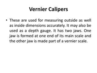 Vernier Calipers
• These are used for measuring outside as well
as inside dimensions accurately. It may also be
used as a depth gauge. It has two jaws. One
jaw is formed at one end of its main scale and
the other jaw is made part of a vernier scale.
 