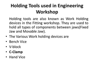 Holding Tools used in Engineering
Workshop
Holding tools are also known as Work Holding
devices in the Fitting workshop. They are used to
hold all types of components between jaws(Fixed
Jaw and Movable Jaw).
• The Various Work holding devices are
• Bench Vice
• V‐block
• C-Clamp
• Hand Vice
 