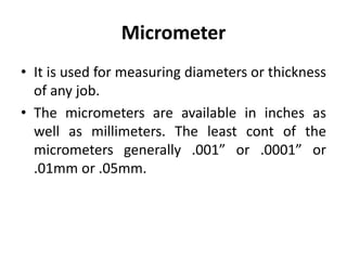 Micrometer
• It is used for measuring diameters or thickness
of any job.
• The micrometers are available in inches as
well as millimeters. The least cont of the
micrometers generally .001” or .0001” or
.01mm or .05mm.
 