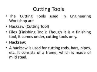 Cutting Tools
• The Cutting Tools used in Engineering
Workshop are
• Hacksaw (Cutting Tool)
• Files (Finishing Tool): Though it is a finishing
tool, it comes under, cutting tools only.
• Hacksaw:
• A hacksaw is used for cutting rods, bars, pipes,
etc. It consists of a frame, which is made of
mild steel.
 