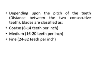 • Depending upon the pitch of the teeth
(Distance between the two consecutive
teeth), blades are classified as:
• Coarse (8-14 teeth per Inch)
• Medium (16-20 teeth per inch)
• Fine (24-32 teeth per inch)
 