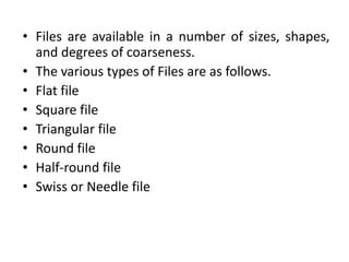 • Files are available in a number of sizes, shapes,
and degrees of coarseness.
• The various types of Files are as follows.
• Flat file
• Square file
• Triangular file
• Round file
• Half-round file
• Swiss or Needle file
 