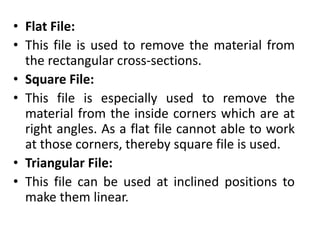 • Flat File:
• This file is used to remove the material from
the rectangular cross-sections.
• Square File:
• This file is especially used to remove the
material from the inside corners which are at
right angles. As a flat file cannot able to work
at those corners, thereby square file is used.
• Triangular File:
• This file can be used at inclined positions to
make them linear.
 