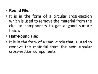 • Round File:
• It is in the form of a circular cross-section
which is used to remove the material from the
circular components to get a good surface
finish.
• Half-Round File:
• It is in the form of a semi-circle that is used to
remove the material from the semi-circular
cross-section components.
 
