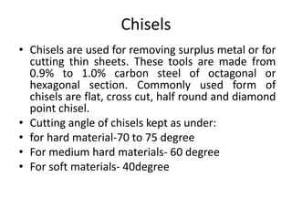 Chisels
• Chisels are used for removing surplus metal or for
cutting thin sheets. These tools are made from
0.9% to 1.0% carbon steel of octagonal or
hexagonal section. Commonly used form of
chisels are flat, cross cut, half round and diamond
point chisel.
• Cutting angle of chisels kept as under:
• for hard material-70 to 75 degree
• For medium hard materials- 60 degree
• For soft materials- 40degree
 