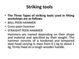 Striking tools
• The Three Types of striking tools used in fitting
workshops are as follows.
• BALL PEEN HAMMER
• Cross-peen hammer
• STRAIGHT PEEN HAMMER
Hammers are named depending on their shape
and material and specified by their weight. The
hammer consists of a hardened and tempered
steel head varying in mass from 0.1 kg to about 1
kg, firmly fixed on a tough wooden handle.
 