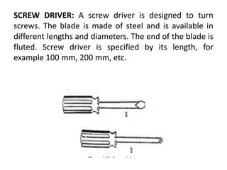 SCREW DRIVER: A screw driver is designed to turn
screws. The blade is made of steel and is available in
different lengths and diameters. The end of the blade is
fluted. Screw driver is specified by its length, for
example 100 mm, 200 mm, etc.
 