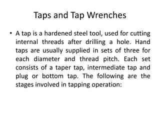 Taps and Tap Wrenches
• A tap is a hardened steel tool, used for cutting
internal threads after drilling a hole. Hand
taps are usually supplied in sets of three for
each diameter and thread pitch. Each set
consists of a taper tap, intermediate tap and
plug or bottom tap. The following are the
stages involved in tapping operation:
 