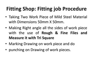 Fitting Shop: Fitting job Procedure
• Taking Two Work Piece of Mild Steel Material
with Dimensions 50mm X 50mm.
• Making Right angle all the sides of work piece
with the use of Rough & Fine Files and
Measure it with Tri Square
• Marking Drawing on work piece and do
• punching on Drawing of work pieces.
 
