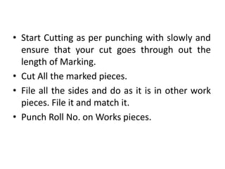 • Start Cutting as per punching with slowly and
ensure that your cut goes through out the
length of Marking.
• Cut All the marked pieces.
• File all the sides and do as it is in other work
pieces. File it and match it.
• Punch Roll No. on Works pieces.
 