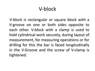 V‐block
V‐block is rectangular or square block with a
V‐groove on one or both sides opposite to
each other. V‐block with a clamp is used to
hold cylindrical work securely, during layout of
measurement, for measuring operations or for
drilling for this the bar is faced longitudinally
in the V‐Groove and the screw of V‐clamp is
tightened.
 