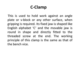 C-Clamp
This is used to hold work against an angle
plate or v‐block or any other surface, when
gripping is required. Its fixed jaw is shaped like
English alphabet ‘C’ and the movable jaw is
round in shape and directly fitted to the
threaded screw at the end. The working
principle of this clamp is the same as that of
the bench vice.
 