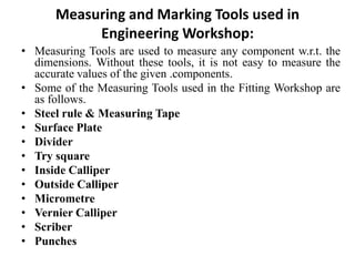 Measuring and Marking Tools used in
Engineering Workshop:
• Measuring Tools are used to measure any component w.r.t. the
dimensions. Without these tools, it is not easy to measure the
accurate values of the given .components.
• Some of the Measuring Tools used in the Fitting Workshop are
as follows.
• Steel rule & Measuring Tape
• Surface Plate
• Divider
• Try square
• Inside Calliper
• Outside Calliper
• Micrometre
• Vernier Calliper
• Scriber
• Punches
 
