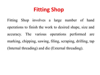 Fitting Shop
Fitting Shop involves a large number of hand
operations to finish the work to desired shape, size and
accuracy. The various operations performed are
marking, chipping, sawing, filing, scraping, drilling, tap
(Internal threading) and die (External threading).
 