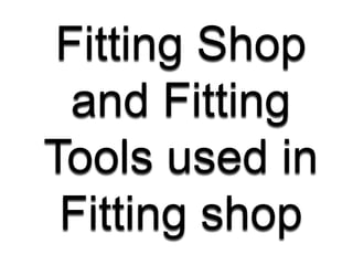 Fitting Shop
and Fitting
Tools used in
Fitting shop
 