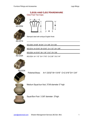 Furniture Fittings and Accessories                                        Legs fittings



                        Legs and Leg Hardware
                   Claw Foot Toe Caps




   AD-2304




                   Stamped steel with antique English finish

   AD-2314
                   AD-2304 A=5/8" B=3/4" C=1 3/8" D=1 5/8

                   AD-2314 A=13/16" B=13/16" C=1 1/2" D=1 3/8"

                   AD-2324 A=15/16" B=1 1/8" C=2" D=1 5/8

   AD-2324         AD-2334 A=1 1/2" B=1 7/16" C=2 3/8" D=2 1/4"




      AD-2334
                    Polished Brass         A=1 23/32" B=1 9/16" C=2 3/16" D=1 3/4"




                   Medium Squat bun foot. 3"3/8 diameter 3" high




                   Squat Bun Foot 3 3/8" diameter 2"high




zaini@selectvest.com     Wisdom Management Services (M) Sdn. Bhd.                    1
 