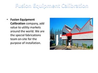 • Fusion Equipment
Calibration company, add
value to utility markets
around the world. We are
the special fabrications
team on-site for the
purpose of installation.
 