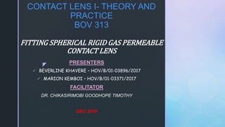 z
CONTACT LENS I- THEORY AND
PRACTICE
BOV 313
FITTING SPHERICAL RIGID GAS PERMEABLE
CONTACT LENS
PRESENTERS
 BEVERLINE KHAVERE – HOV/B/01-03896/2017
 MARION KEMBOI – HOV/B/01-03371/2017
FACILITATOR
DR. CHIKASIRIMOBI GOODHOPE TIMOTHY
DEC 2019
 