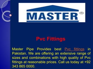 Pvc Fittings
Master Pipe Provides best Pvc fittings in
Pakistan. We are offering an extensive range of
sizes and combinations with high quality of Pvc
fittings at reasonable prices. Call us today at +92
343 865 0000.
 