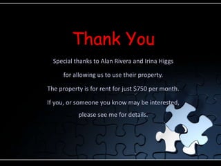 Thank YouSpecial thanks to Alan Rivera and Irina Higgsfor allowing us to use their property.The property is for rent for just $750 per month.If you, or someone you know may be interested, please see me for details.
