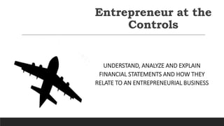 Entrepreneur at the
Controls
UNDERSTAND, ANALYZE AND EXPLAIN
FINANCIAL STATEMENTS AND HOW THEY
RELATE TO AN ENTREPRENEURIAL BUSINESS
 