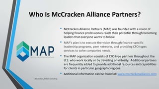 Who Is McCracken Alliance Partners?
• McCracken Alliance Partners (MAP) was founded with a vision of
helping finance professionals reach their potential through becoming
leaders that everyone wants to follow.
• MAP’s plan is to execute the vision through finance-specific
leadership programs, peer networks, and providing CFO types
services to solve companies needs.
• The MAP organization consists of CFO type partners throughout the
U.S. who work locally or by travelling or virtually. Additional partners
are frequently added to provide additional resources and capabilities
for clients in particular geographic regions.
• Additional information can be found at: www.mccrackenalliance.com
Bob Dickson, Dickson Consulting
 