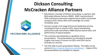 Dickson Consulting
McCracken Alliance Partners
• Bob Dickson, Founder of Dickson Consulting, is a partner with
McCracken Alliance Partners (MAP). MAP is partnership of
CFOs and finance executives experienced as public and private
company CFO's whose skills and knowledge can create
immediate value.
• Services include a full range of financial leadership services
including full time or interim CFO's; board membership,
particularly audit committees; M&A Advisory board roles; and
performance of special projects.
• This summary was prepared as a guideline of our
presentations. The presentations are intended to provide
insights into issues of concern to CEO’s and CFO’s and to
illustrate our services.
• The title slide to each presentation follows. The slides can be
access at https://www2.slideshare.net/dickson/ . Copies of the
full presentations are available on request.
2
Bob Dickson, Dickson Consulting
 