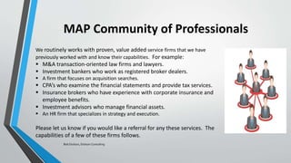MAP Community of Professionals
We routinely works with proven, value added service firms that we have
previously worked with and know their capabilities. For example:
 M&A transaction-oriented law firms and lawyers.
 Investment bankers who work as registered broker dealers.
 A firm that focuses on acquisition searches.
 CPA’s who examine the financial statements and provide tax services.
 Insurance brokers who have experience with corporate insurance and
employee benefits.
 Investment advisors who manage financial assets.
 An HR firm that specializes in strategy and execution.
Please let us know if you would like a referral for any these services. The
capabilities of a few of these firms follows.
Bob Dickson, Dickson Consulting
 