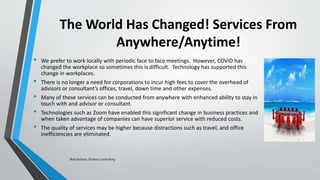 The World Has Changed! Services From
Anywhere/Anytime!
• We prefer to work locally with periodic face to face meetings. However, COVID has
changed the workplace so sometimes this is difficult. Technology has supported this
change in workplaces.
• There is no longer a need for corporations to incur high fees to cover the overhead of
advisors or consultant’s offices, travel, down time and other expenses.
• Many of these services can be conducted from anywhere with enhanced ability to stay in
touch with and advisor or consultant.
• Technologies such as Zoom have enabled this significant change in business practices and
when taken advantage of companies can have superior service with reduced costs.
• The quality of services may be higher because distractions such as travel, and office
inefficiencies are eliminated.
Bob Dickson, Dickson Consulting
 