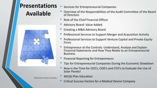 Presentations
Available
• Services for Entrepreneurial Companies
• Overview of the Responsibilities of the Audit Committee of the Board
of Directors
• Role of the Chief Financial Officer
• Advisory Board: Value Added
• Creating a M&A Advisory Board
• Professional Services to Support Merger and Acquisition Activity
• Professional Services to Support Venture Capital and Private Equity
Firms
• Entrepreneur at the Controls: Understand, Analyze and Explain
Financial Statements and How They Relate to an Entrepreneurial
Business
• Financial Reporting for Entrepreneurs
• Tips for Entrepreneurial Companies During the Economic Slowdown
• Now is the Time for CEO’s, COO’s and CFO’s to Evaluate the Use of
Solar Panels!
• 401(k) Plan Education
• Critical Success Factors for a Medical Device Company
Bob Dickson, Dickson Consulting
 