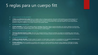 5 reglas para un cuerpo fitt
 ¿Cómo comenzar una vida saludable?
 1 Visita un profesional de la salud. Busca un médico para un chequeo general y descartar enfermedades que puedan llevarte a un
aumento de peso, a un nutricionista para que diseñe un plan de alimentación de acuerdo a tus gustos y objetivos, un psicólogo o
psiquiatra para que te apoye en el control de la ansiedad y el sueño y un entrenador físico para que diseñe una rutina especial para
ayudarte a lograr los objetivos. Es la mejor inversión que puedes realizar
 El té verde ayuda a quemar grasa
 2 Come saludable. Una dieta saludable es alta en vegetales, fruta, fibra y baja en grasas saturadas, sal y azúcar. Además, las porciones
deben ser controladas. Recuerda que TODO TIENE CALORÍAS MENOS EL AGUA. Limita el consumo de carnes rojas (solo una a dos veces
máximo a la semana) y prefiere siempre las carnes blancas y cortes magros.
 ¿Cómo sustituir alimentos saludables y económicos?
 3 No hay alimentos buenos o malos. Mas bien hay maneras buenas o malas de comerlos. Las papas son saludables, pero existe una
gran diferencia si la comes asada al horno con cascara o fritas con aceite y exceso de sal. El éxito esta en la buena selección, el control y
la mesura.
 ¿Por qué picamos en la noche?
 4 Utiliza el método del plato . Divide tu plato en 3 partes: La mitad debe ir ocupada en su totalidad por los vegetales, preferiblemente
por ensaladas crudas. Una cuarta parte para las proteínas y la otra cuarta parte para los carbohidratos complejos
 5 Come suficiente. Nunca te quedes con hambre, pero cuando te sientas satisfecho, para de comer. Engaña tu estómago con agua,
consomé desgrasado o un bowl de ensalada fresca con vinagreta, para que así comas menos cantidad del plato principal y te sientas
aun satisfecho.
 