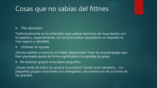 Cosas que no sabias del fittnes
 . Pies apoyados
Tradicionalmente se ha entendido que realizar ejercicios de musculación con
la espalda y, especialmente, con la zona lumbar apoyada en un respaldo es
más seguro y saludable
 . Entrenar en ayunas
¿Nunca saldrías a entrenar sin haber desayunado? Pues es una estrategia que
bien planteada ayuda de forma significativa a la pérdida de grasa.
 No entrenar grupos musculares pequeños
¿Haces series de todos los grupos musculares? Quizá no es necesario… Los
pequeños grupos musculares son sinergistas y secundarios en las acciones de
los grandes.
 