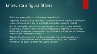 Entrevista a figura fittnes
Desde que tengo 4 años no he dejado de hacer deporte.
Empecé en el mundo de las pesas con 17 años por una lesión jugando al baloncesto
en liga regional, deporte que he practicado muchos años y que me encanta.
Me disloqué la pelvis y estuve una larga temporada sin poder entrenar. Mi tío es
profesional y maestro en artes marciales; él trabajaba por entonces en un gimnasio
de Madrid y fue él quien me animó para que empezase a entrenar. Me aconsejó que
empezase con rehabilitación en sala.
Después de un tiempo me di cuenta que disfrutaba entrenando, empecé a ver
revistas y a fijarme en Mónica Brant, Davana Medina, Jenny Leen, Christine
Pomponio… Yo quería ser como ellas, quería competir.
 