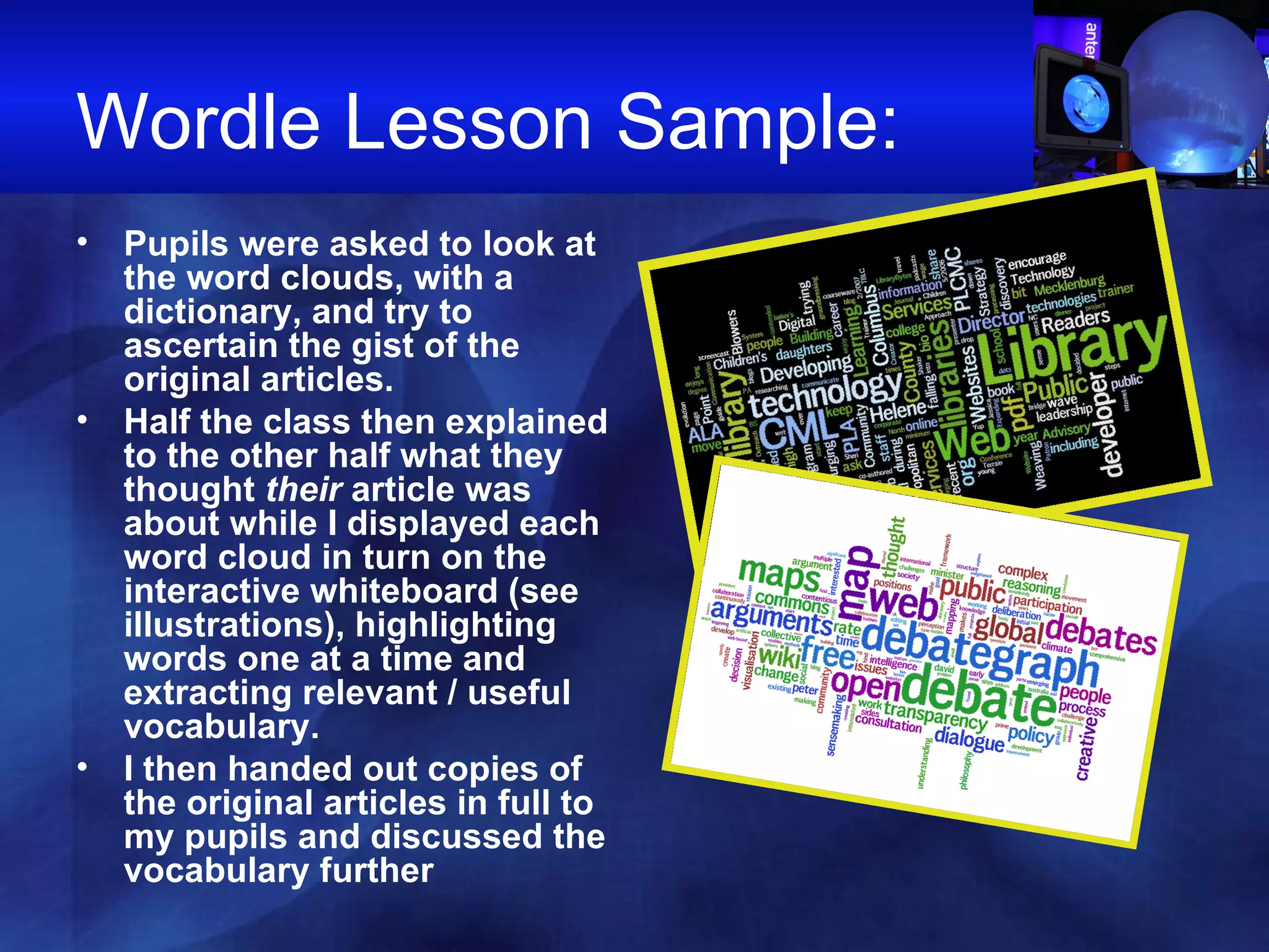 Wordle Lesson Sample:  Pupils were asked to look at the word clouds, with a dictionary, and try to ascertain the gist of the original articles.  Half the class then explained to the other half what they thought  their  article was about while I displayed each word cloud in turn on the interactive whiteboard (see illustrations), highlighting words one at a time and extracting relevant / useful vocabulary.  I then handed out copies of the original articles in full to my pupils and discussed the vocabulary further   