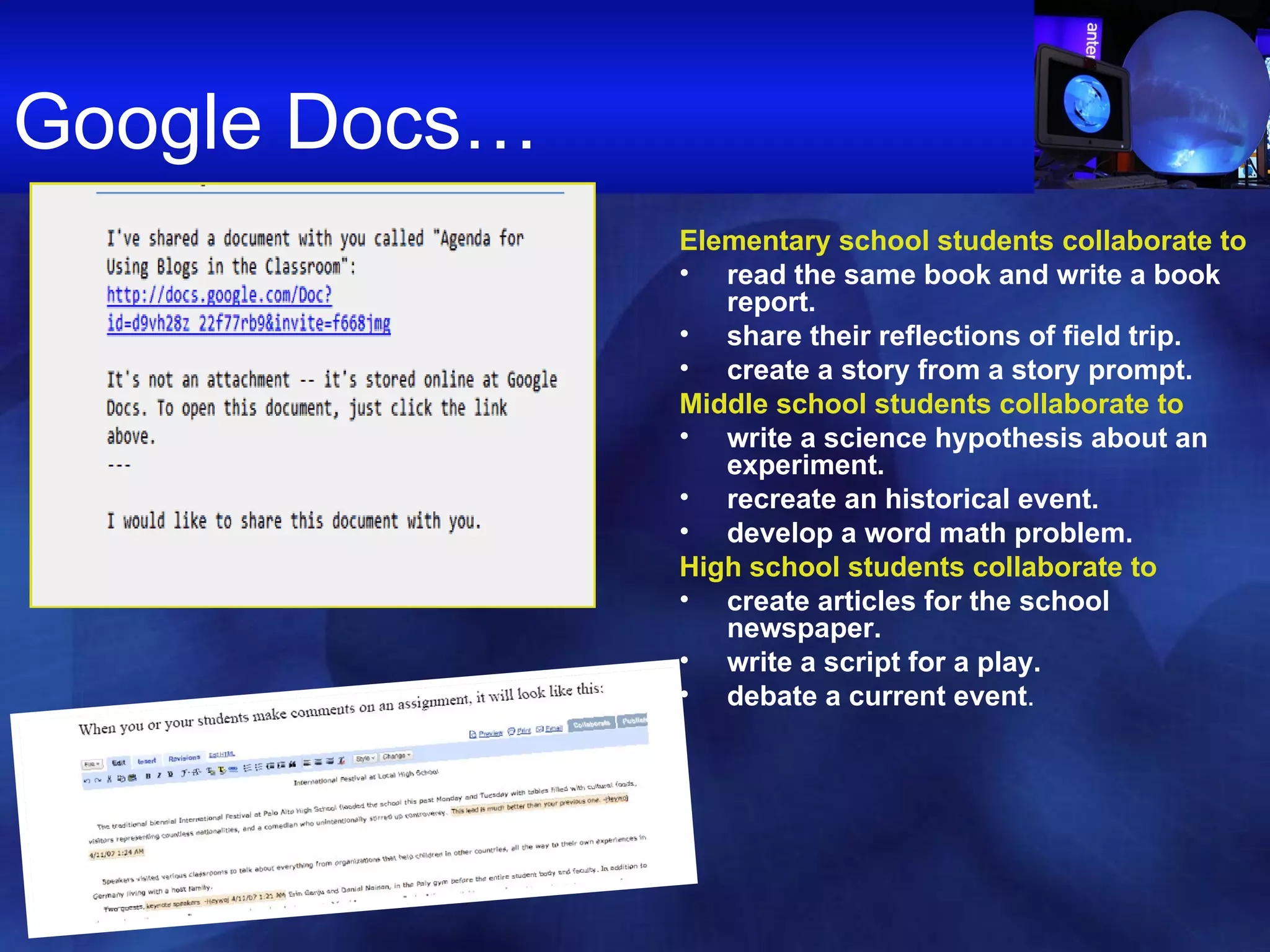 Google Docs… Elementary school students   collaborate to read the same book and write a book report.  share their reflections of field trip.  create a story from a story prompt. Middle school students collaborate to write a science hypothesis about an experiment.  recreate an historical event.  develop a word math problem. High school students collaborate to create articles for the school newspaper.  write a script for a play.  debate a current event . 