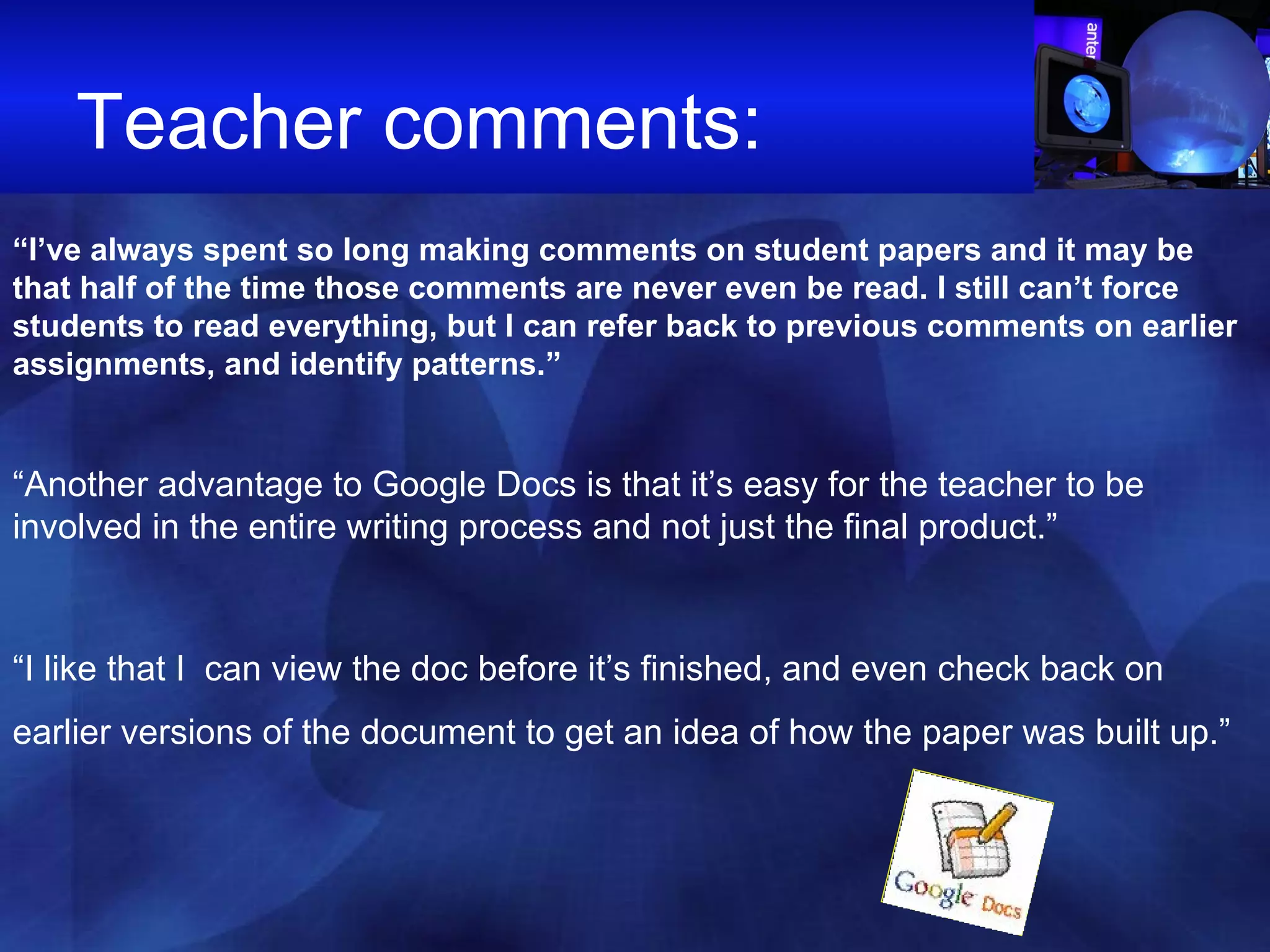 Teacher comments:  “ I’ve always spent so long making comments on student papers and it may be that half of the time those comments are never even be read. I still can’t force students to read everything, but I can refer back to previous comments on earlier assignments, and identify patterns.” “ Another advantage to Google Docs is that it’s easy for the teacher to be involved in the entire writing process and not just the final product.”  “ I like that I  can view the doc before it’s finished, and even check back on earlier versions of the document to get an idea of how the paper was built up.”   