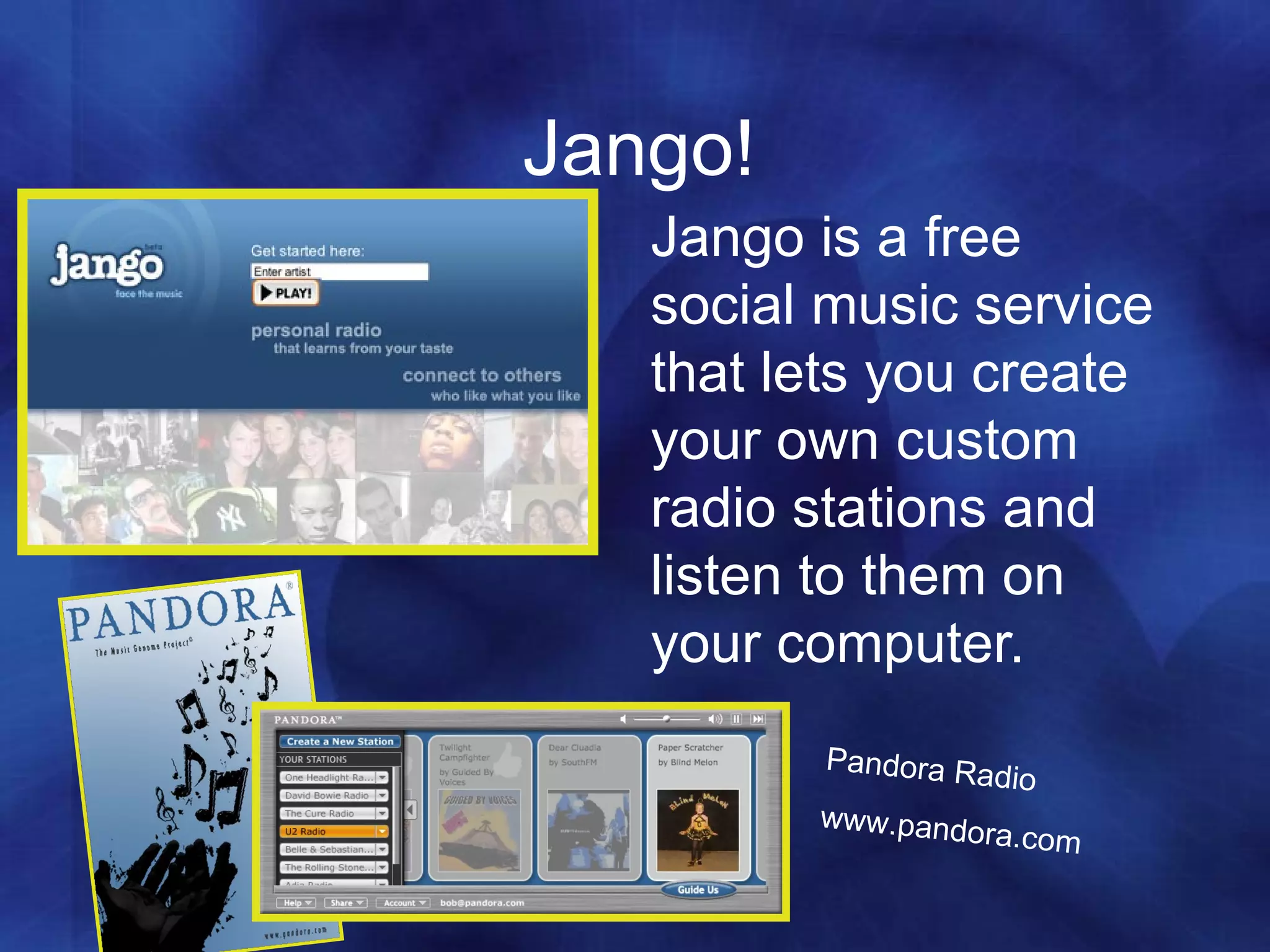 Jango! Jango is a free social music service that lets you create your own custom radio stations and listen to them on your computer.  Pandora Radio www.pandora.com 
