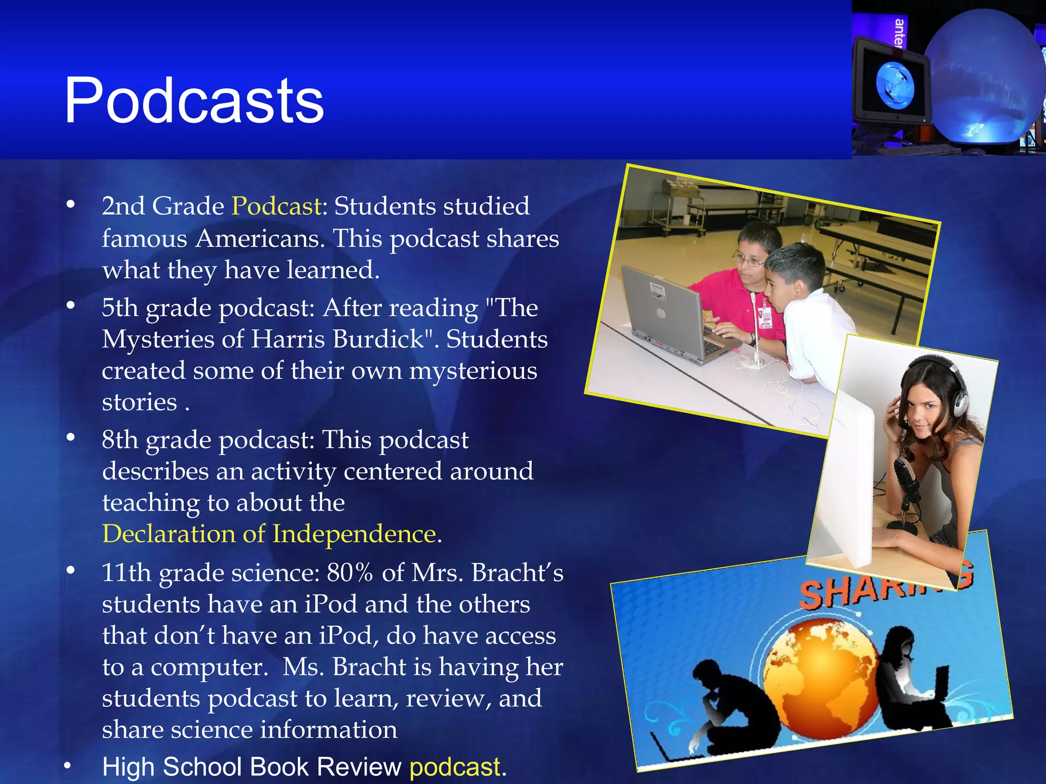 Podcasts  2nd Grade  Podcast : Students studied famous Americans. This podcast shares what they have learned.  5th grade podcast: After reading "The Mysteries of Harris Burdick". Students created some of their own mysterious stories .  8th grade podcast: This podcast describes an activity centered around teaching to about the  Declaration of Independence .  11th grade science: 80% of Mrs. Bracht’s students have an iPod and the others that don’t have an iPod, do have access to a computer.  Ms. Bracht is having her students podcast to learn, review, and share science information   High School Book Review  podcast .  